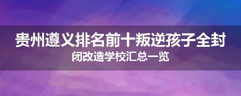贵州遵义排名前十叛逆孩子全封闭改造学校汇总一览