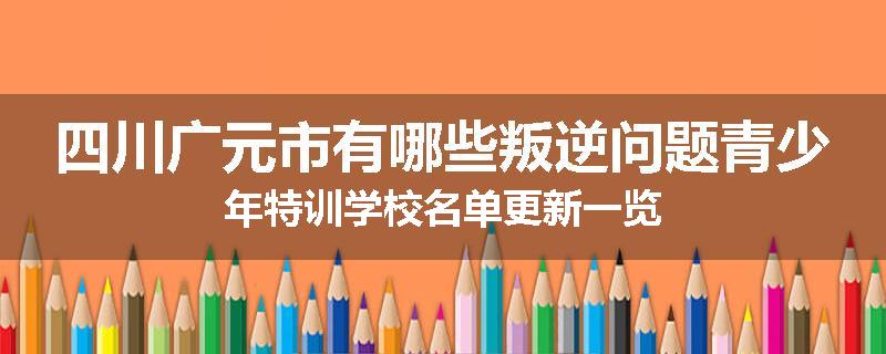 四川广元市有哪些叛逆问题青少年特训学校名单更新一览