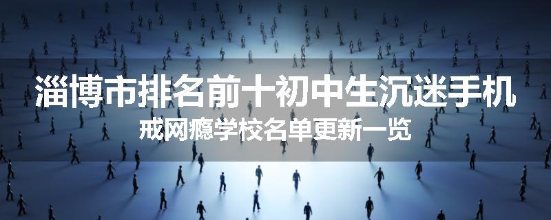 淄博市排名前十初中生沉迷手机戒网瘾学校名单更新一览