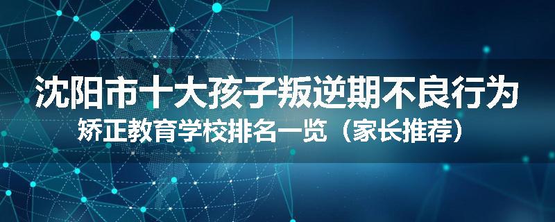 沈阳市十大孩子叛逆期不良行为矫正教育学校排名一览（家长推荐）
