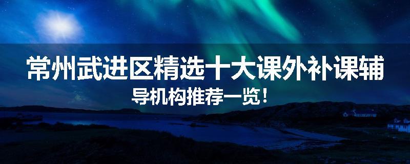常州武进区精选十大课外补课辅导机构推荐一览！