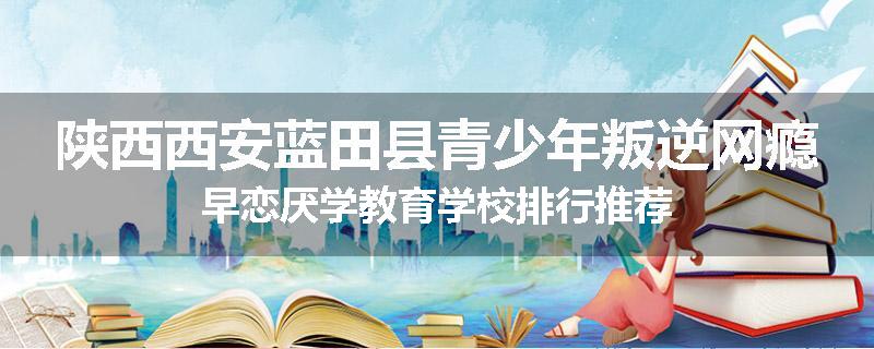 陕西西安蓝田县青少年叛逆网瘾早恋厌学教育学校排行推荐