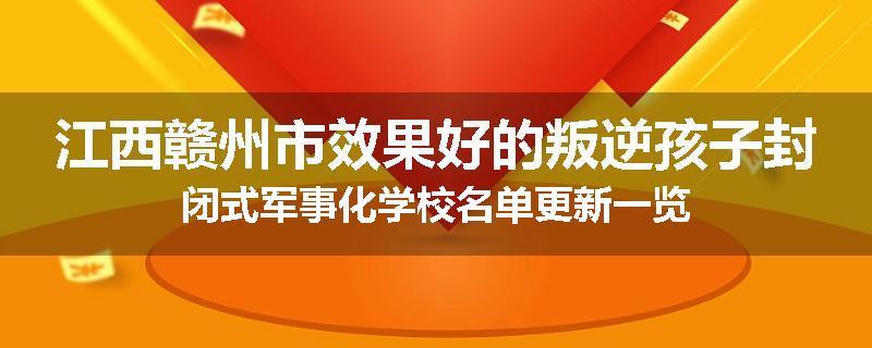 江西赣州市效果好的叛逆孩子封闭式军事化学校名单更新一览