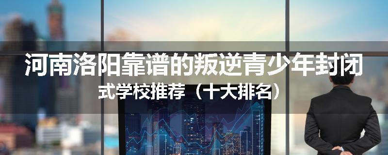 河南洛阳靠谱的叛逆青少年封闭式学校推荐（十大排名）