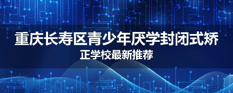 重庆长寿区青少年厌学封闭式矫正学校最新推荐