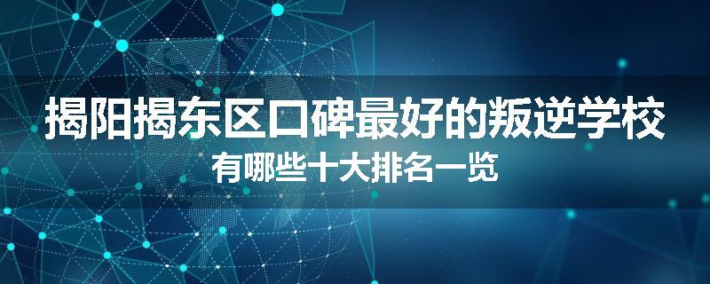 揭阳揭东区口碑最好的叛逆学校有哪些十大排名一览