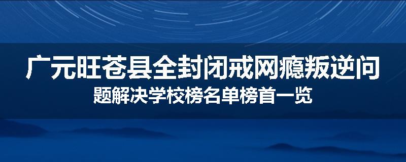 广元旺苍县全封闭戒网瘾叛逆问题解决学校榜名单榜首一览