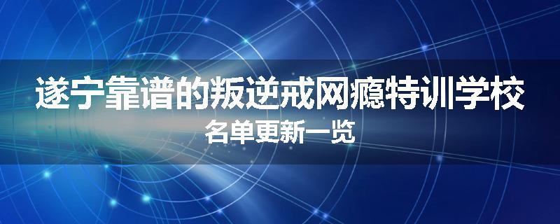 遂宁靠谱的叛逆戒网瘾特训学校名单更新一览
