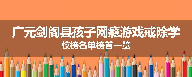 广元剑阁县孩子网瘾游戏戒除学校榜名单榜首一览