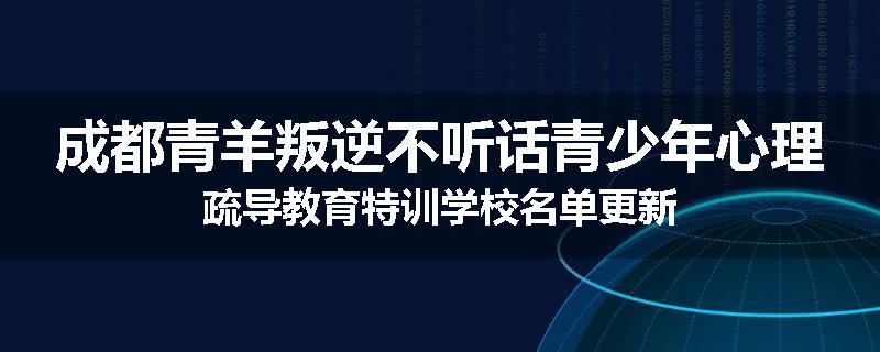 成都青羊叛逆不听话青少年心理疏导教育特训学校名单更新