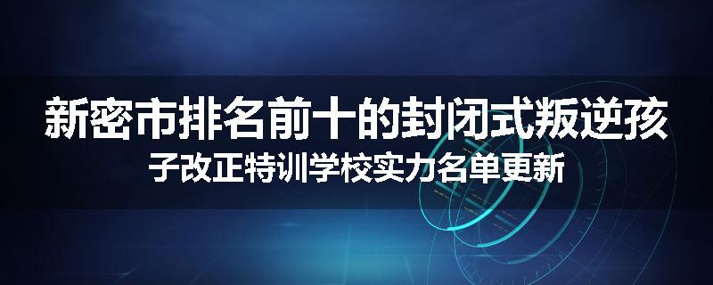 新密市排名前十的封闭式叛逆孩子改正特训学校实力名单更新