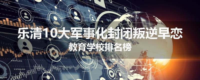 乐清10大军事化封闭叛逆早恋教育学校排名榜