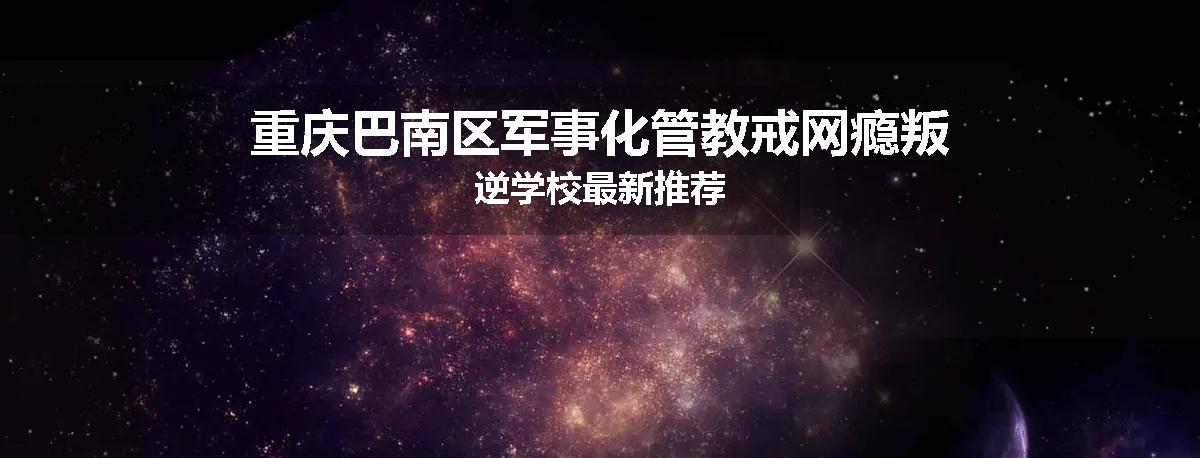 重庆巴南区军事化管教戒网瘾叛逆学校最新推荐