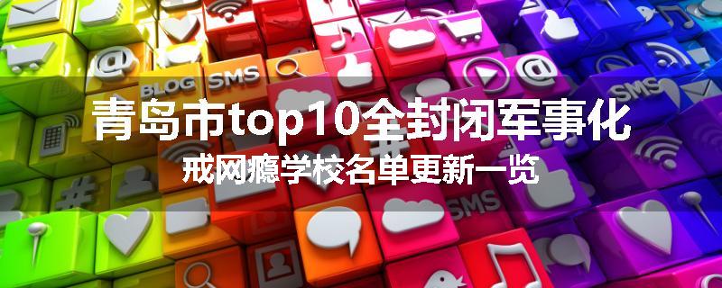青岛市top10全封闭军事化戒网瘾学校名单更新一览