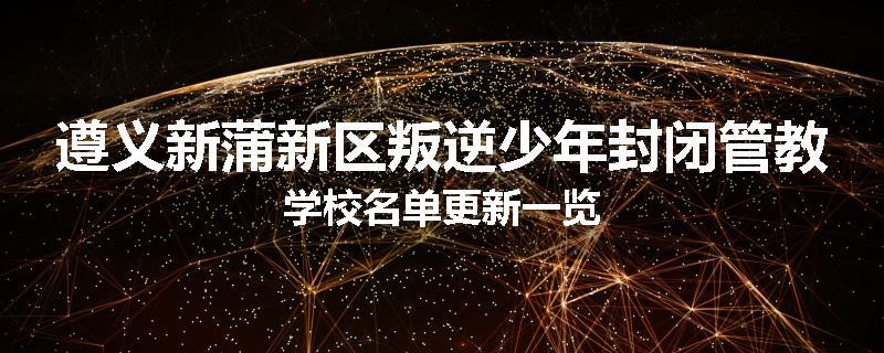 遵义新蒲新区叛逆少年封闭管教学校名单更新一览