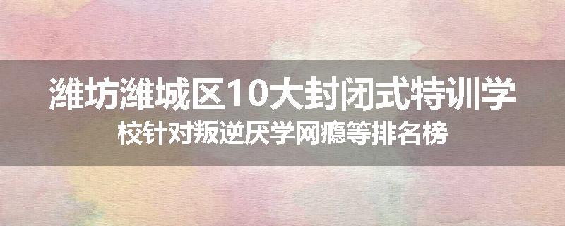 潍坊潍城区10大封闭式特训学校针对叛逆厌学网瘾等排名榜