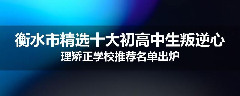 衡水市精选十大初高中生叛逆心理矫正学校推荐名单出炉