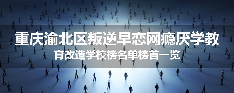 重庆渝北区叛逆早恋网瘾厌学教育改造学校榜名单榜首一览