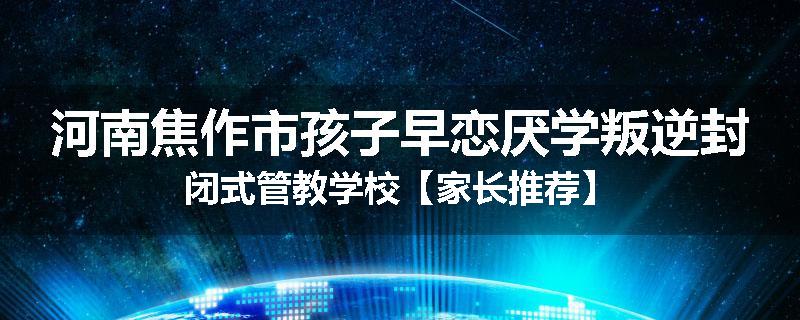 河南焦作市孩子早恋厌学叛逆封闭式管教学校【家长推荐】