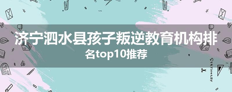 济宁泗水县孩子叛逆教育机构排名top10推荐