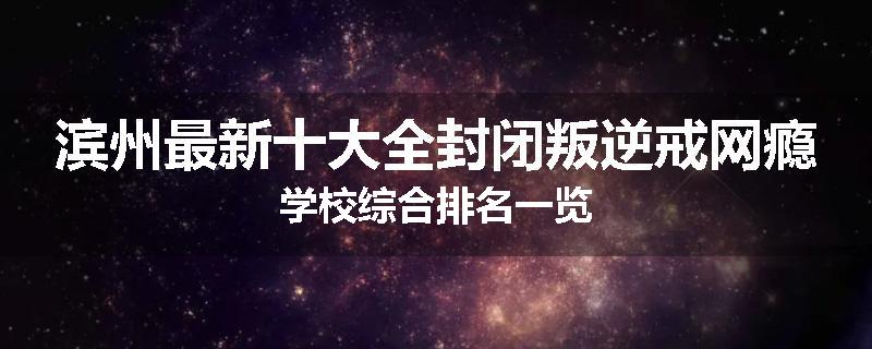 滨州最新十大全封闭叛逆戒网瘾学校综合排名一览