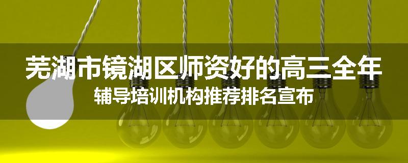 芜湖市镜湖区师资好的高三全年辅导培训机构推荐排名宣布