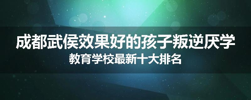 成都武侯效果好的孩子叛逆厌学教育学校最新十大排名
