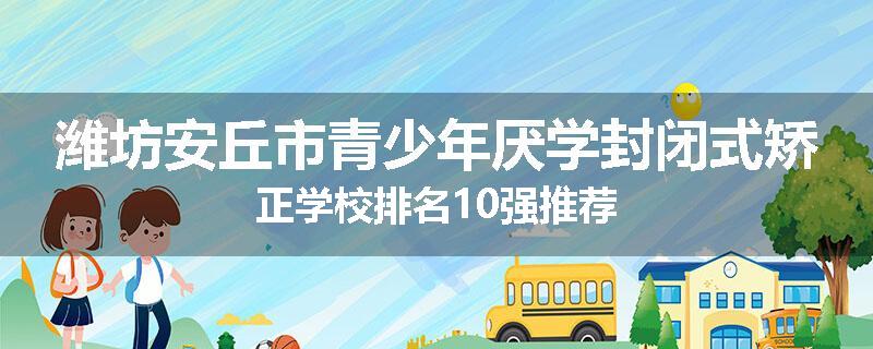 潍坊安丘市青少年厌学封闭式矫正学校排名10强推荐