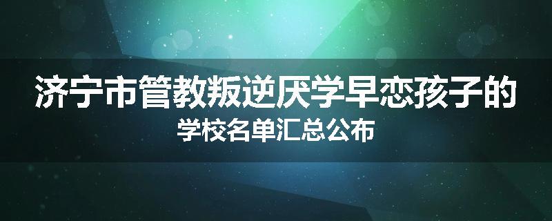 济宁市管教叛逆厌学早恋孩子的学校名单汇总公布