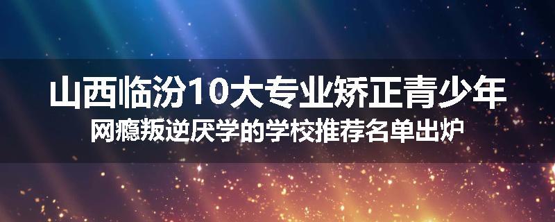 山西临汾10大专业矫正青少年网瘾叛逆厌学的学校推荐名单出炉
