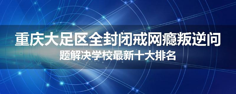 重庆大足区全封闭戒网瘾叛逆问题解决学校最新十大排名