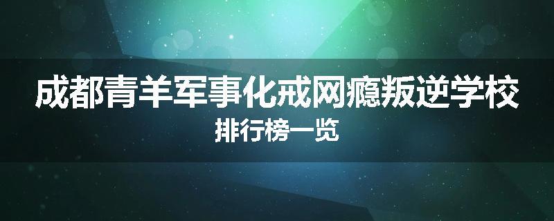 成都青羊军事化戒网瘾叛逆学校排行榜一览