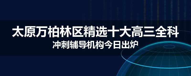 太原万柏林区精选十大高三全科冲刺辅导机构今日出炉