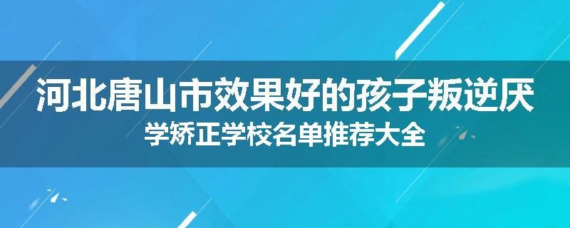 河北唐山市效果好的孩子叛逆厌学矫正学校名单推荐大全