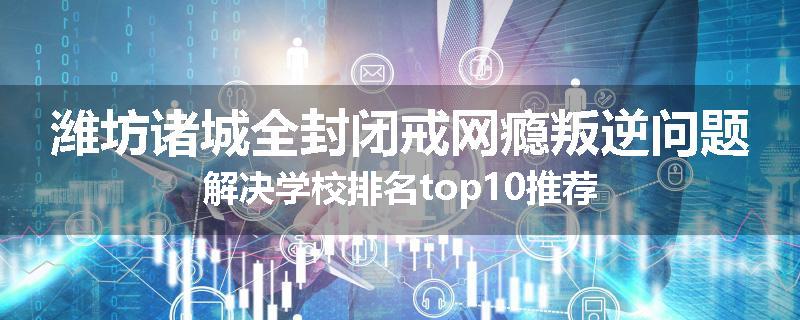潍坊诸城全封闭戒网瘾叛逆问题解决学校排名top10推荐