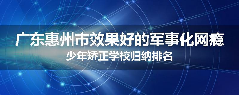广东惠州市效果好的军事化网瘾少年矫正学校归纳排名