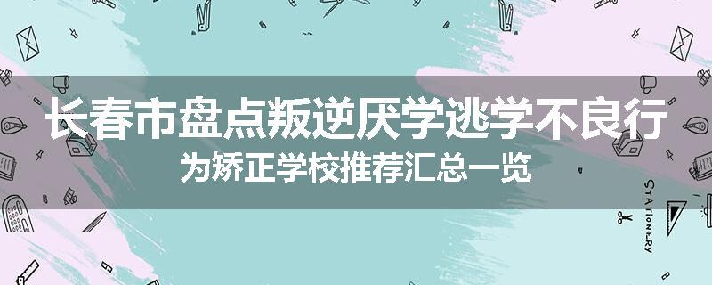 长春市盘点叛逆厌学逃学不良行为矫正学校推荐汇总一览