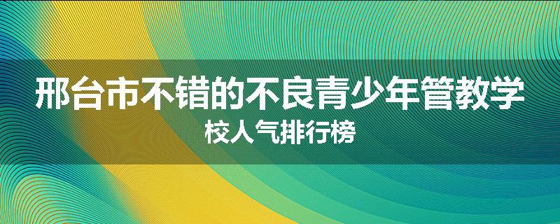 邢台市不错的不良青少年管教学校人气排行榜