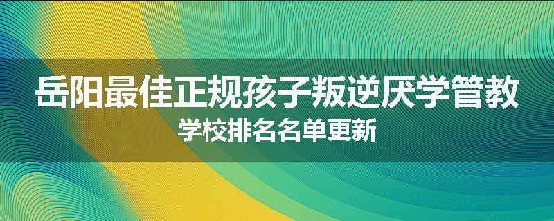 岳阳最佳正规孩子叛逆厌学管教学校排名名单更新