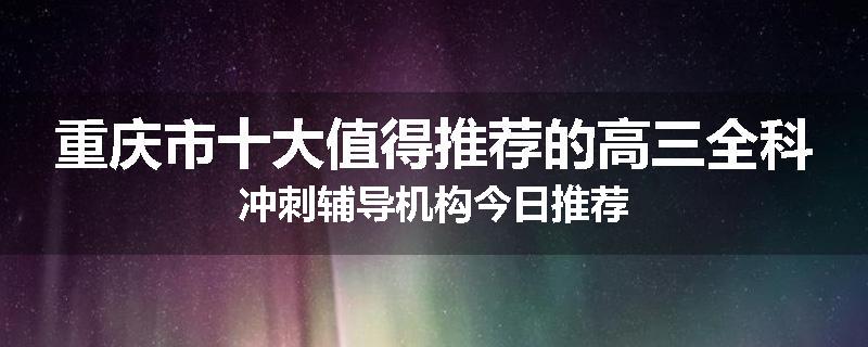 重庆市十大值得推荐的高三全科冲刺辅导机构今日推荐