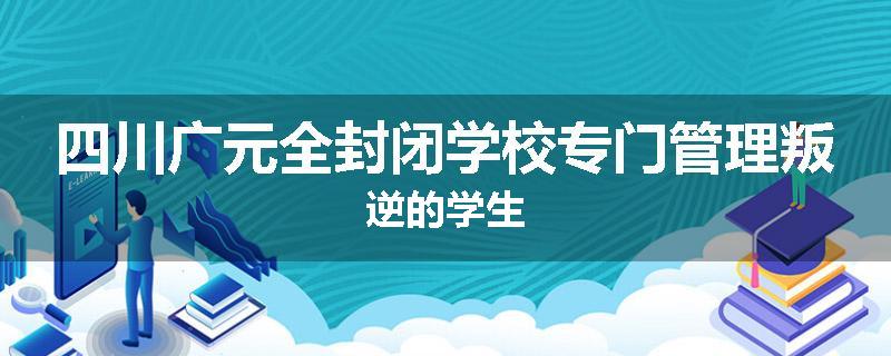 四川广元全封闭学校专门管理叛逆的学生