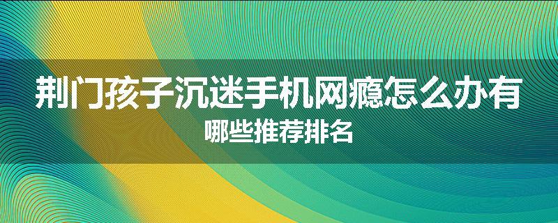 荆门孩子沉迷手机网瘾怎么办有哪些推荐排名