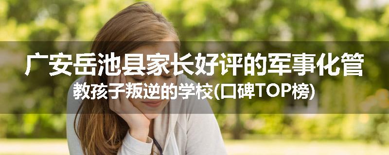 广安岳池县家长好评的军事化管教孩子叛逆的学校(口碑TOP榜)