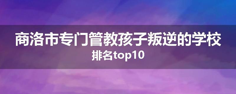 商洛市专门管教孩子叛逆的学校排名top10