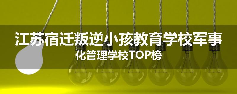 江苏宿迁叛逆小孩教育学校军事化管理学校TOP榜