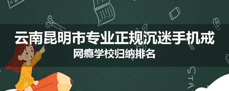 云南昆明市专业正规沉迷手机戒网瘾学校归纳排名