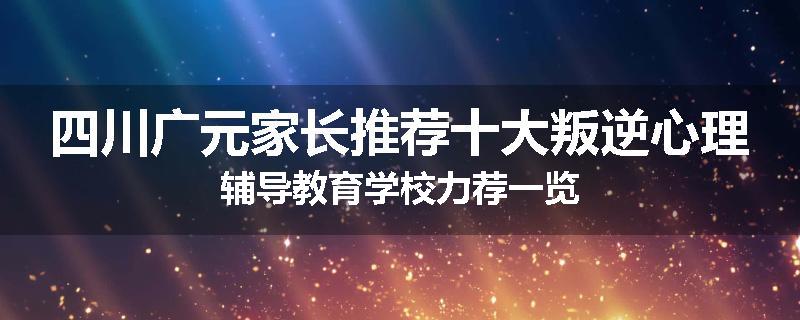 四川广元家长推荐十大叛逆心理辅导教育学校力荐一览