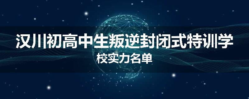 汉川初高中生叛逆封闭式特训学校实力名单