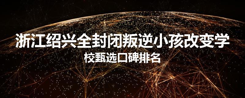 浙江绍兴全封闭叛逆小孩改变学校甄选口碑排名
