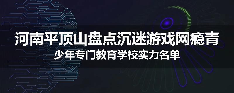 河南平顶山盘点沉迷游戏网瘾青少年专门教育学校实力名单